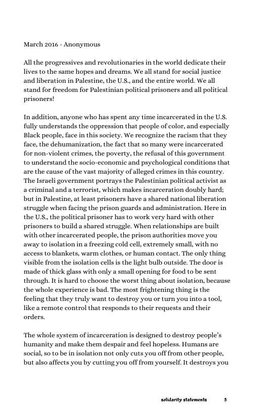 March 2016 - Anonymous  All the progressives and revolutionaries in the world dedicate their lives to the same hopes and dreams. We all stand for social justice and liberation in Palestine, the U.S., and the entire world. We all stand for freedom for Palestinian political prisoners and all political prisoners!  In addition, anyone who has spent any time incarcerated in the U.S, fully understands the oppression that people of color, and especially Black people, face in this society. We recognize the racism that they face, the dehumanization, the fact that so many were incarcerated for non-violent crimes, the poverty, the refusal of this government to understand the socio-economic and psychological conditions that are the cause of the vast majority of alleged crimes in this country. ‘The Israeli government portrays the Palestinian political activist as a criminal and a terrorist, which makes incarceration doubly hard; but in Palestine, at least prisoners have a shared national liberation struggle when facing the prison guards and administration. Here in the U, the political prisoner has to work very hard with other prisoners to build a shared struggle. When relationships are built with other incarcerated people, the prison authorities move you away to isolation in a freezing cold cell, extremely small, with no access to blankets, warm clothes, or human contact. The only thing visible from the isolation cellsis the light bulb outside. The door is ‘made of thick glass with only a small opening for food to be sent through. Itis hard to choose the worst thing about isolation, because the whole experience is bad. The most frightening thing is the feeling that they truly want to destroy you or turn you into a tool, like a remote control that responds to their requests and their orders,  ‘The whole system of incarceration is designed to destroy people’s ‘humanity and make them despair and feel hopeless. Humans are social, so to be in isolation not only cuts you off from other people, but also affects you by cutting you off from yourself It destroys you  solidarty sttements 5 